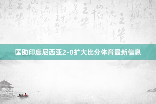 匡助印度尼西亚2-0扩大比分体育最新信息