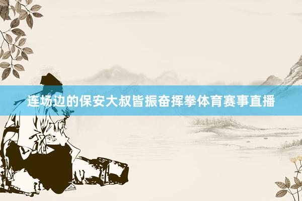 连场边的保安大叔皆振奋挥拳体育赛事直播