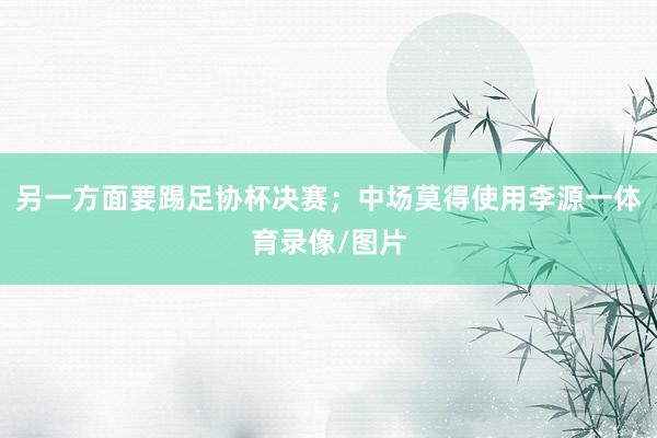 另一方面要踢足协杯决赛；中场莫得使用李源一体育录像/图片
