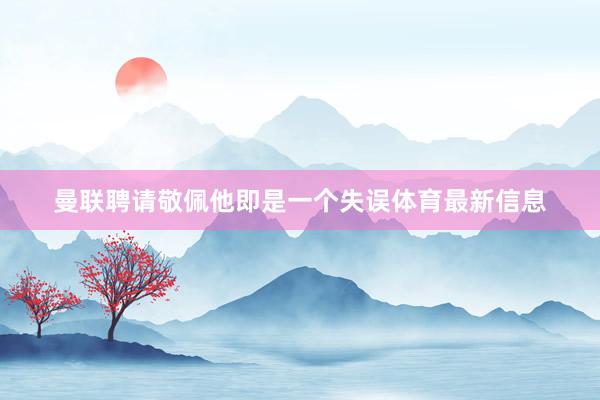 曼联聘请敬佩他即是一个失误体育最新信息