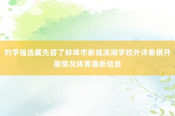 刘学强选藏先容了蚌埠市新城滨湖学校外洋象棋开展情况体育最新信息