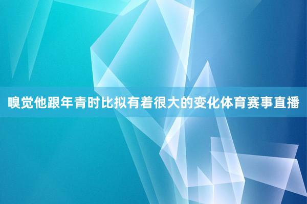 嗅觉他跟年青时比拟有着很大的变化体育赛事直播