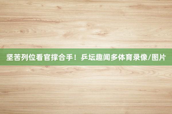 坚苦列位看官撑合手！乒坛趣闻多体育录像/图片