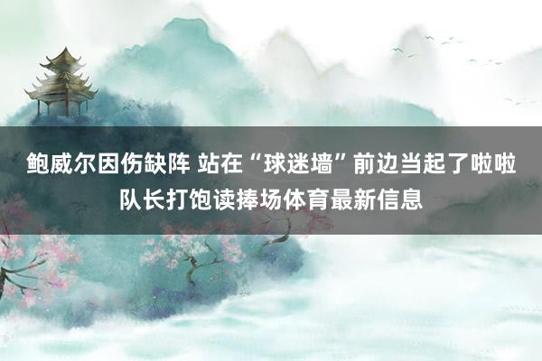 鲍威尔因伤缺阵 站在“球迷墙”前边当起了啦啦队长打饱读捧场体育最新信息