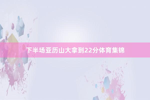 下半场亚历山大拿到22分体育集锦