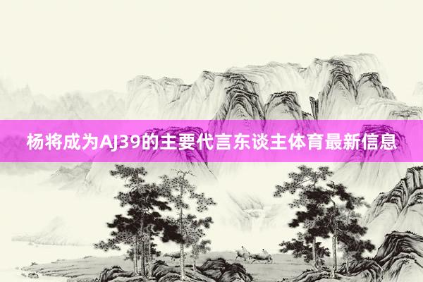 杨将成为AJ39的主要代言东谈主体育最新信息
