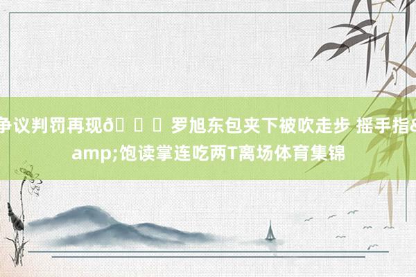 争议判罚再现👀罗旭东包夹下被吹走步 摇手指&饱读掌连吃两T离场体育集锦