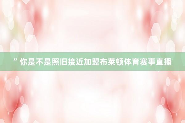 ”你是不是照旧接近加盟布莱顿体育赛事直播