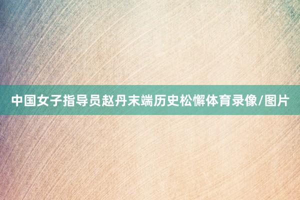 中国女子指导员赵丹末端历史松懈体育录像/图片