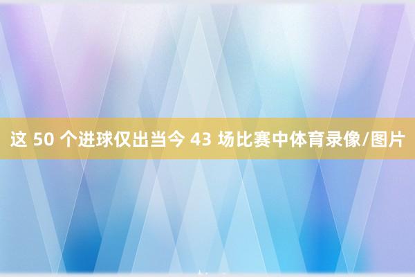 这 50 个进球仅出当今 43 场比赛中体育录像/图片