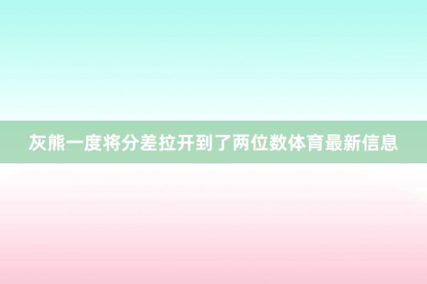 灰熊一度将分差拉开到了两位数体育最新信息