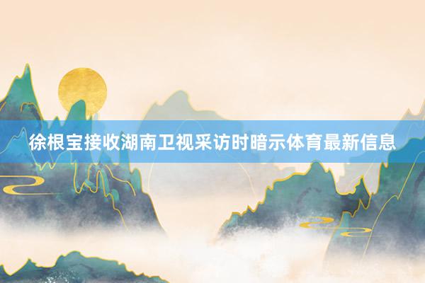 徐根宝接收湖南卫视采访时暗示体育最新信息