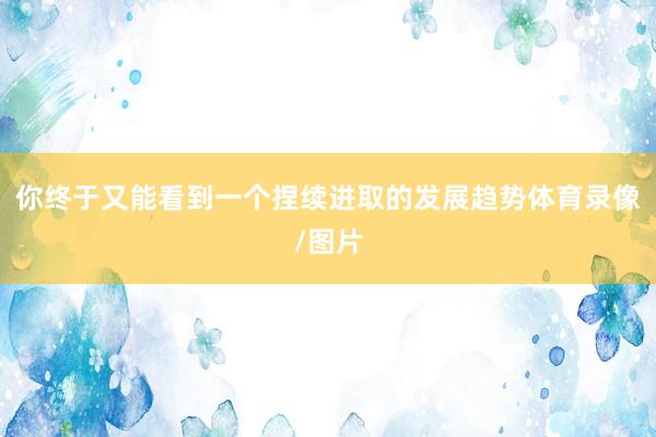 你终于又能看到一个捏续进取的发展趋势体育录像/图片