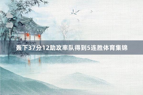 轰下37分12助攻率队得到5连胜体育集锦