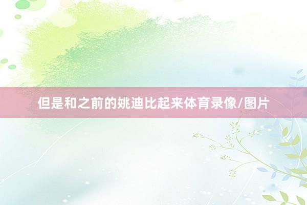 但是和之前的姚迪比起来体育录像/图片