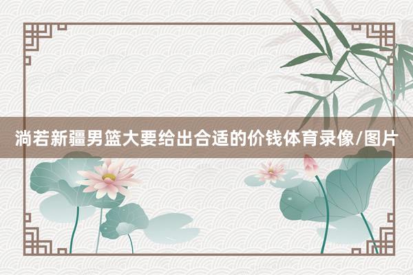 淌若新疆男篮大要给出合适的价钱体育录像/图片