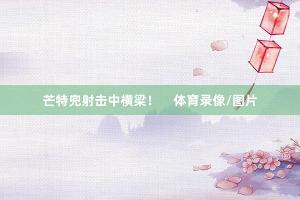 芒特兜射击中横梁！    体育录像/图片