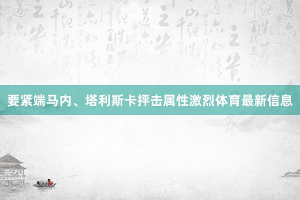 要紧端马内、塔利斯卡抨击属性激烈体育最新信息