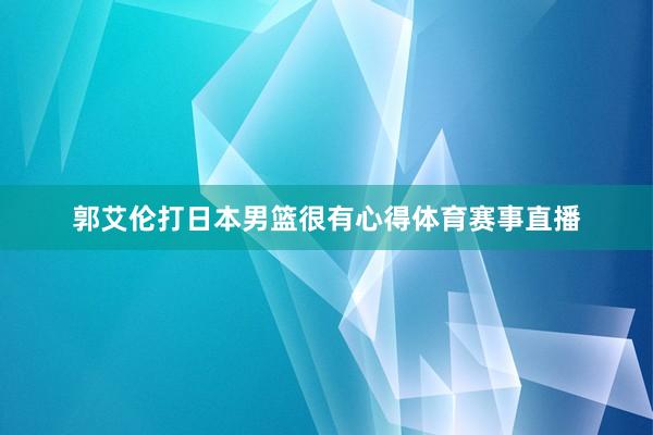 郭艾伦打日本男篮很有心得体育赛事直播