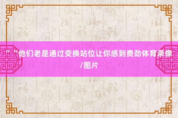 ”“他们老是通过变换站位让你感到费劲体育录像/图片