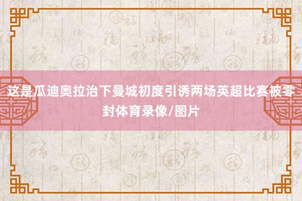 这是瓜迪奥拉治下曼城初度引诱两场英超比赛被零封体育录像/图片