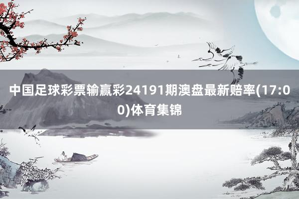 中国足球彩票输赢彩24191期澳盘最新赔率(17:00)体育集锦