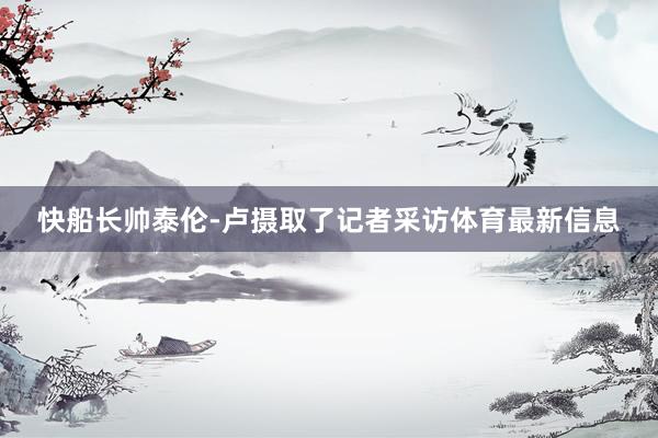 快船长帅泰伦-卢摄取了记者采访体育最新信息