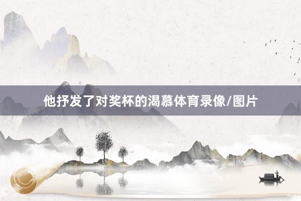 他抒发了对奖杯的渴慕体育录像/图片