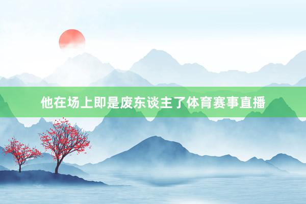 他在场上即是废东谈主了体育赛事直播