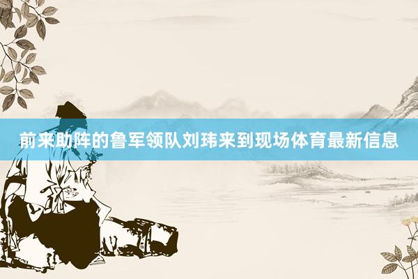 前来助阵的鲁军领队刘玮来到现场体育最新信息