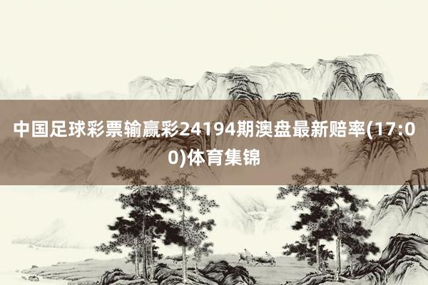 中国足球彩票输赢彩24194期澳盘最新赔率(17:00)体育集锦