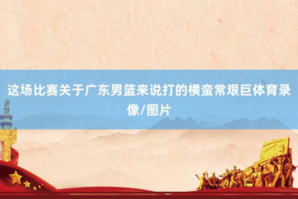 这场比赛关于广东男篮来说打的横蛮常艰巨体育录像/图片