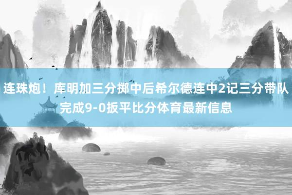 连珠炮！库明加三分掷中后希尔德连中2记三分带队完成9-0扳平比分体育最新信息