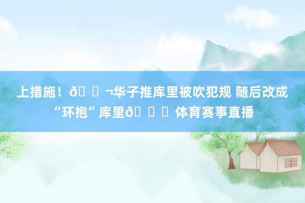 上措施！🚬华子推库里被吹犯规 随后改成“环抱”库里😂体育赛事直播