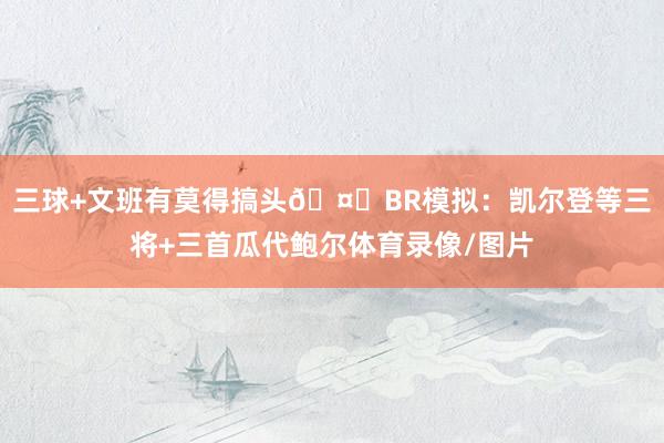 三球+文班有莫得搞头🤔BR模拟：凯尔登等三将+三首瓜代鲍尔体育录像/图片