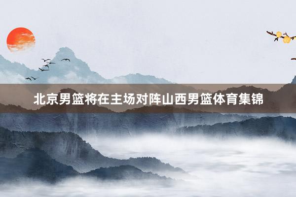 北京男篮将在主场对阵山西男篮体育集锦