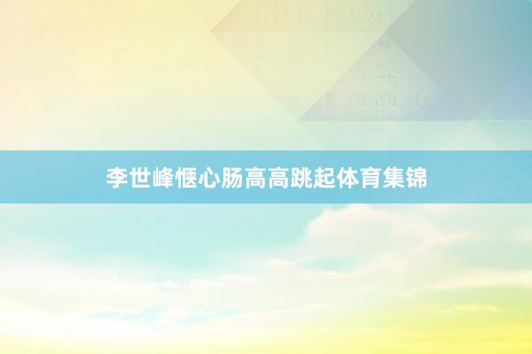李世峰惬心肠高高跳起体育集锦