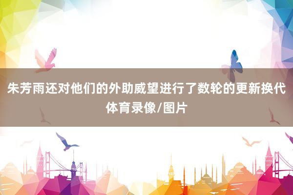 朱芳雨还对他们的外助威望进行了数轮的更新换代体育录像/图片
