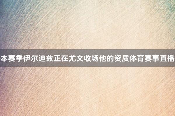 本赛季伊尔迪兹正在尤文收场他的资质体育赛事直播