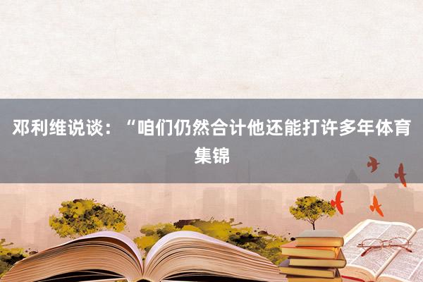 邓利维说谈：“咱们仍然合计他还能打许多年体育集锦