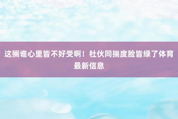 这搁谁心里皆不好受啊！杜伙同揣度脸皆绿了体育最新信息