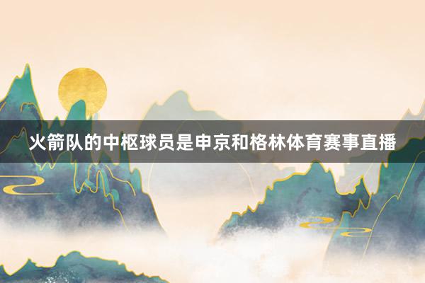 火箭队的中枢球员是申京和格林体育赛事直播