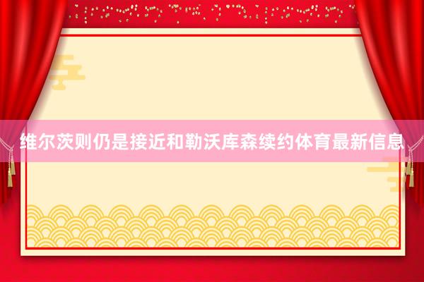 维尔茨则仍是接近和勒沃库森续约体育最新信息