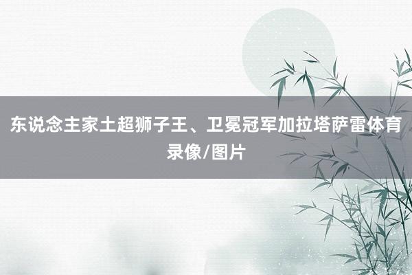 东说念主家土超狮子王、卫冕冠军加拉塔萨雷体育录像/图片