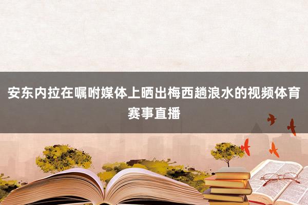 安东内拉在嘱咐媒体上晒出梅西趟浪水的视频体育赛事直播