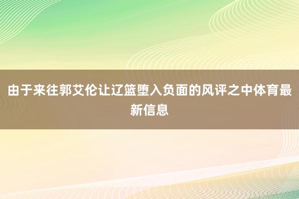 由于来往郭艾伦让辽篮堕入负面的风评之中体育最新信息