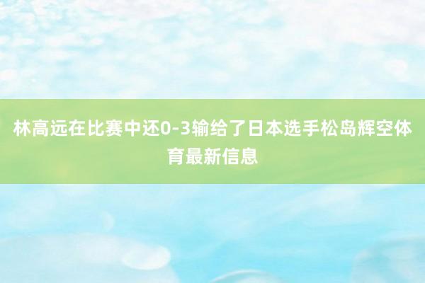 林高远在比赛中还0-3输给了日本选手松岛辉空体育最新信息