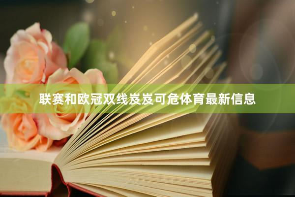 联赛和欧冠双线岌岌可危体育最新信息