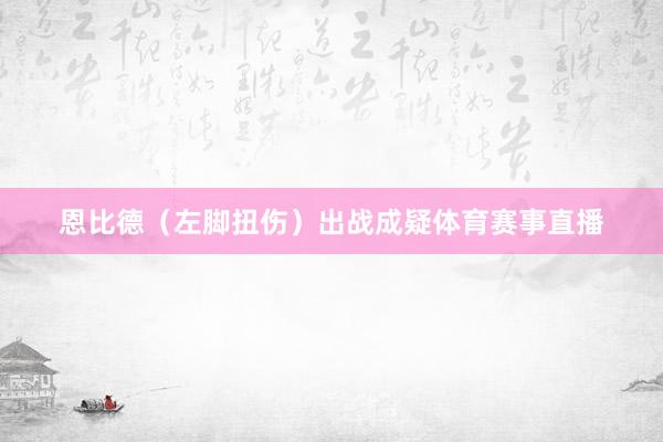 恩比德（左脚扭伤）出战成疑体育赛事直播