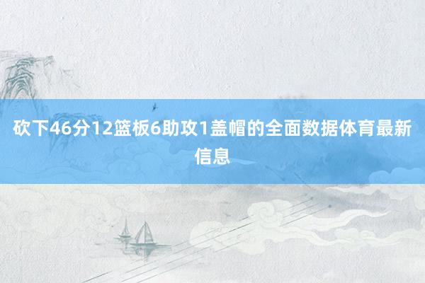 砍下46分12篮板6助攻1盖帽的全面数据体育最新信息